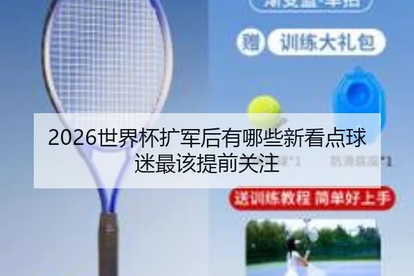 2026世界杯扩军后有哪些新看点球迷最该提前关注